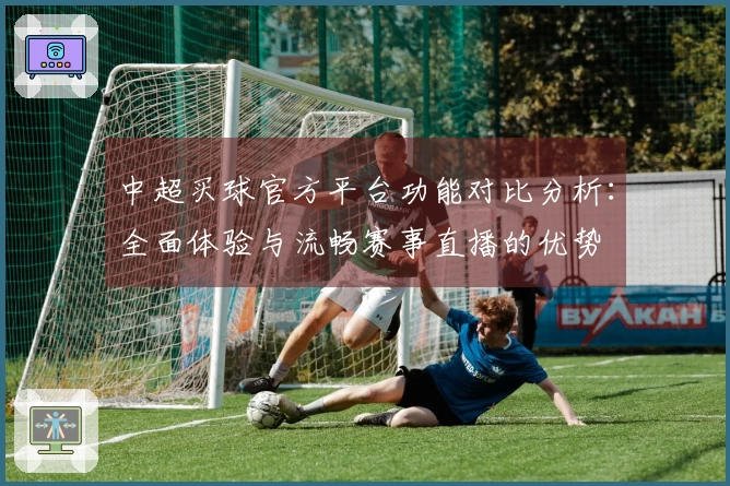 中超买球官方平台功能对比分析：全面体验与流畅赛事直播的优势